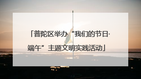 普陀区举办“我们的节日·端午”主题文明实践活动