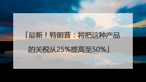 最新！特朗普：将把这种产品的关税从25%提高至50%
