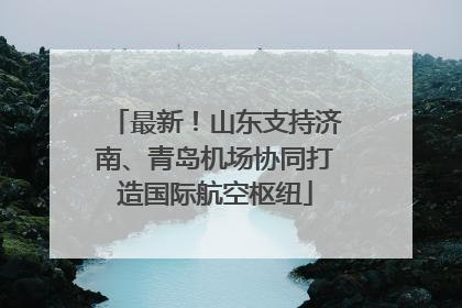 最新！山东支持济南、青岛机场协同打造国际航空枢纽