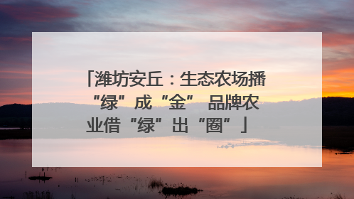 潍坊安丘：生态农场播“绿”成“金” 品牌农业借“绿”出“圈”