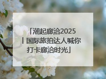 潮起廊洽2025丨国际旅拍达人喊你打卡廊洽时光