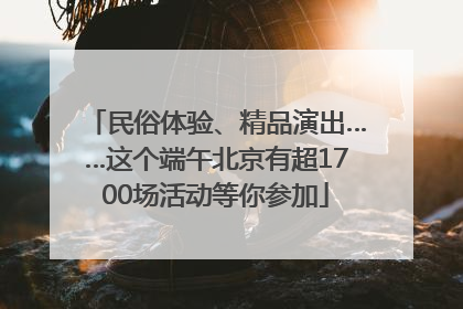 民俗体验、精品演出……这个端午北京有超1700场活动等你参加