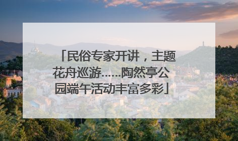 民俗专家开讲，主题花舟巡游……陶然亭公园端午活动丰富多彩