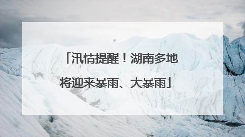 汛情提醒！湖南多地将迎来暴雨、大暴雨