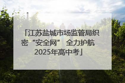 江苏盐城市场监管局织密“安全网” 全力护航2025年高中考