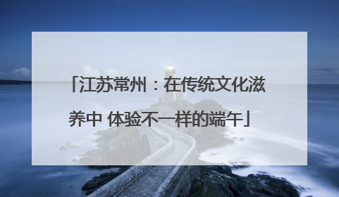 江苏常州：在传统文化滋养中 体验不一样的端午