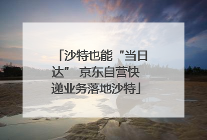 沙特也能“当日达” 京东自营快递业务落地沙特