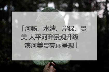 河畅、水清、岸绿、景美 太平河畔景观升级 滨河美景亮丽呈现