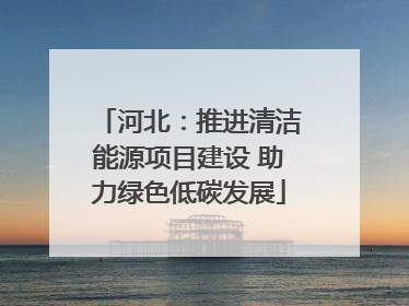 河北：推进清洁能源项目建设 助力绿色低碳发展