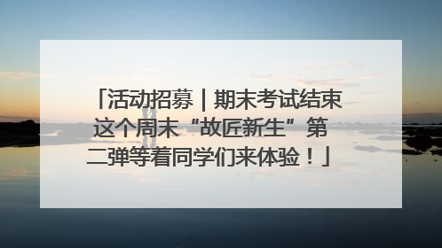 活动招募｜期末考试结束 这个周末“故匠新生”第二弹等着同学们来体验！