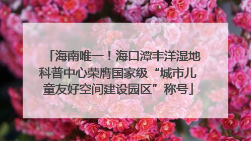 海南唯一！海口潭丰洋湿地科普中心荣膺国家级“城市儿童友好空间建设园区”称号