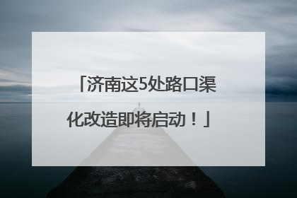 济南这5处路口渠化改造即将启动！