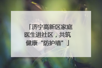济宁高新区家庭医生进社区，共筑健康“防护墙”