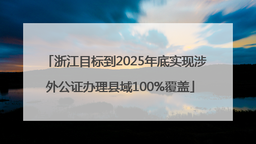 浙江目标到2025年底实现涉外公证办理县域100%覆盖