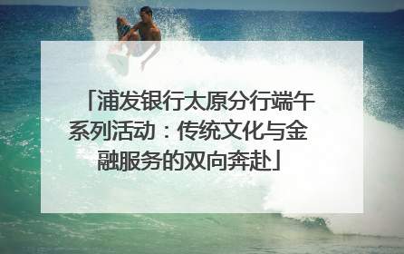 浦发银行太原分行端午系列活动：传统文化与金融服务的双向奔赴