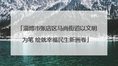 淄博市张店区马尚街道以文明为笔 绘就幸福民生新画卷
