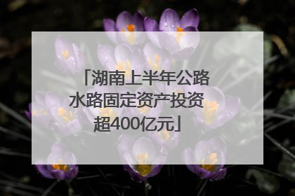 湖南上半年公路水路固定资产投资超400亿元