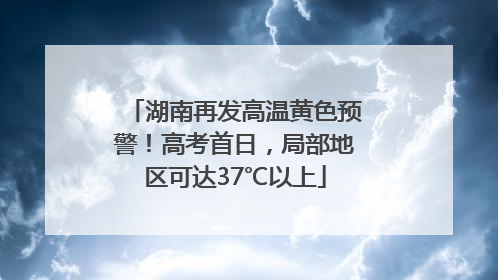 湖南再发高温黄色预警！高考首日，局部地区可达37℃以上