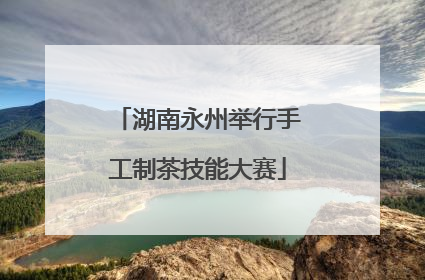 湖南永州举行手工制茶技能大赛