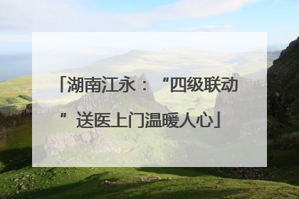 湖南江永：“四级联动”送医上门温暖人心