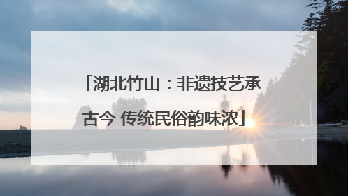 湖北竹山：非遗技艺承古今 传统民俗韵味浓