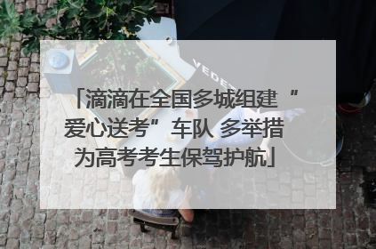 滴滴在全国多城组建“爱心送考”车队 多举措为高考考生保驾护航