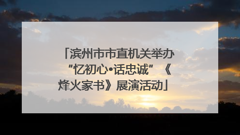 滨州市市直机关举办“忆初心•话忠诚”《烽火家书》展演活动