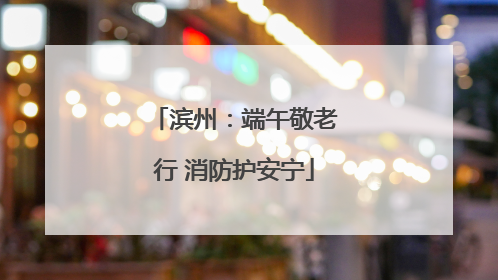 滨州：端午敬老行 消防护安宁