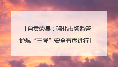 自贡荣县：强化市场监管 护航“三考”安全有序进行