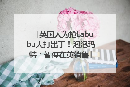 英国人为抢Labubu大打出手！泡泡玛特：暂停在英销售