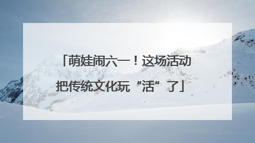 萌娃闹六一！这场活动把传统文化玩“活”了