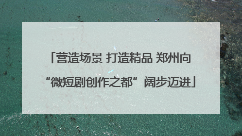 营造场景 打造精品 郑州向“微短剧创作之都”阔步迈进