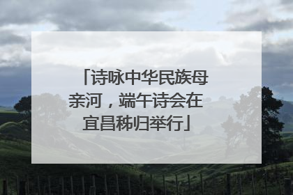 诗咏中华民族母亲河，端午诗会在宜昌秭归举行