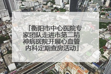 衡阳市中心医院专家团队走进市第二精神病医院开展心血管内科定期查房活动