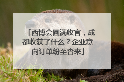 西博会圆满收官，成都收获了什么？企业意向订单纷至沓来