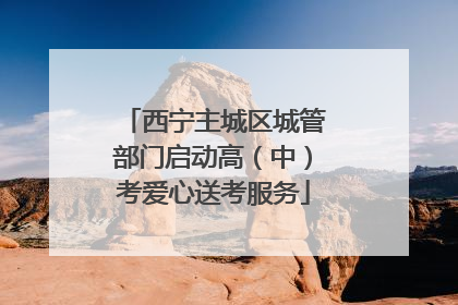 西宁主城区城管部门启动高（中）考爱心送考服务