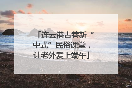 连云港古巷新“中式”民俗课堂，让老外爱上端午
