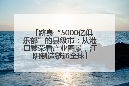 跻身“5000亿俱乐部”的县级市：从港口繁荣看产业图景，江阴制造链通全球