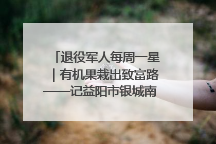 退役军人每周一星｜有机果栽出致富路——记益阳市银城南湖蔬果农民专业合作社总经理晏桂明