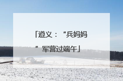 遵义：“兵妈妈”军营过端午
