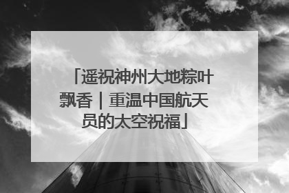 遥祝神州大地粽叶飘香｜重温中国航天员的太空祝福