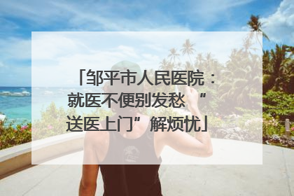 邹平市人民医院：就医不便别发愁 “送医上门”解烦忧
