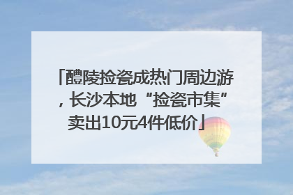 醴陵捡瓷成热门周边游，长沙本地“捡瓷市集”卖出10元4件低价