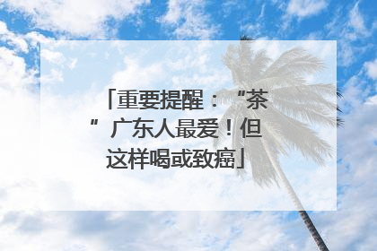 重要提醒：“茶”广东人最爱！但这样喝或致癌