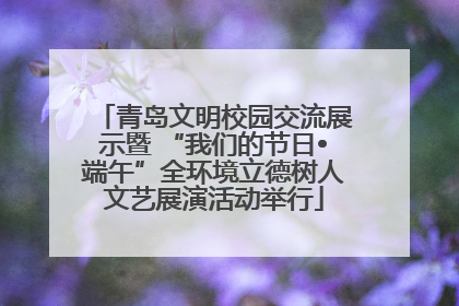 青岛文明校园交流展示暨 “我们的节日•端午”全环境立德树人文艺展演活动举行
