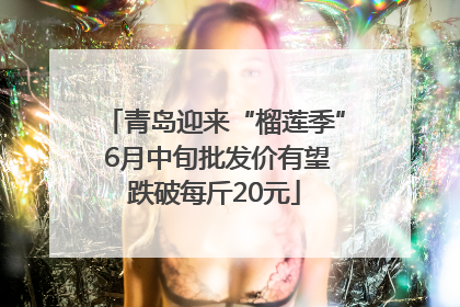 青岛迎来“榴莲季” 6月中旬批发价有望跌破每斤20元