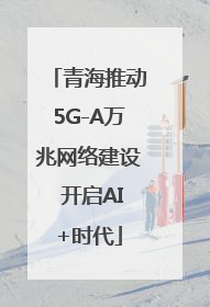 青海推动5G-A万兆网络建设 开启AI+时代