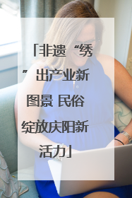 非遗“绣”出产业新图景 民俗绽放庆阳新活力
