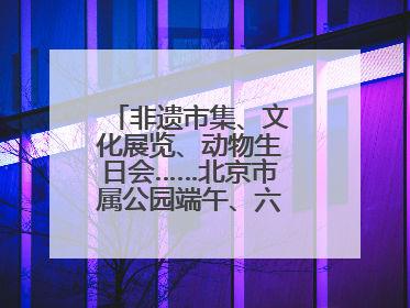 非遗市集、文化展览、动物生日会……北京市属公园端午、六一活动抢先看