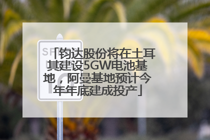 钧达股份将在土耳其建设5GW电池基地，阿曼基地预计今年年底建成投产